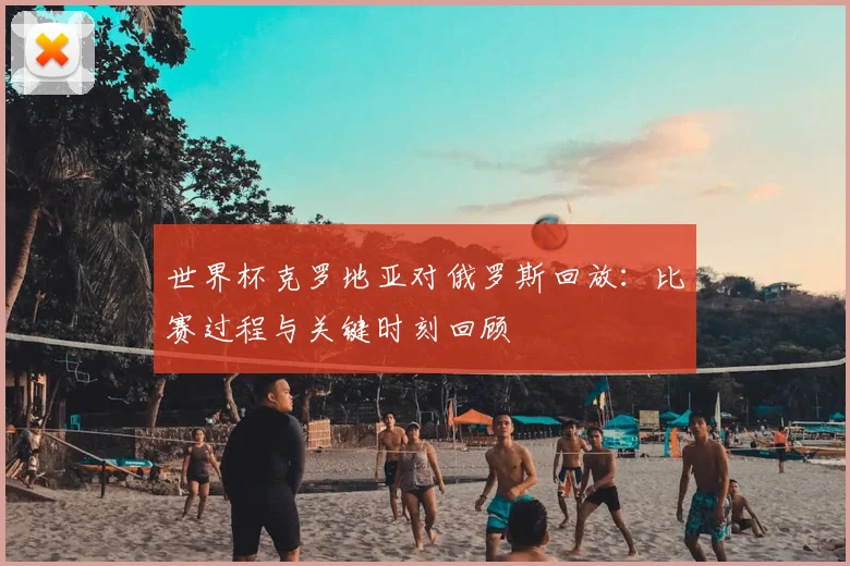 世界杯克罗地亚对俄罗斯回放:比赛过程与关键时刻回顾
