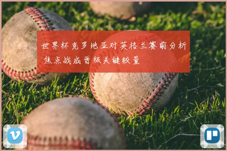 世界杯克罗地亚对英格兰赛前分析 焦点战成晋级关键较量