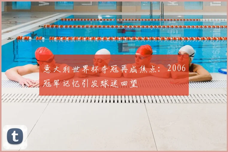 意大利世界杯夺冠再成焦点:2006冠军记忆引发球迷回望